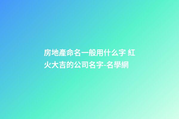 房地產命名一般用什么字 紅火大吉的公司名字-名學網-第1張-公司起名-玄機派